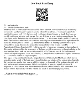 Low Back Pain Essay
2.1 Low back pain:
2.1.1 Anatomy of the lower back
The lower back is made up of various structures which interlink with each other (12). Pain mostly
occurs in the Lumbar region which is medically referred to as L1 to L5. This region supports the
weight of the upper body (12). Between each vertebra are discs which act as shock absorbers, and
provide cushioning when the body moves. They are designed to have a soft nucleus pulposus, the
central part, and a firm outer ring, the annulus fibrosus (13). The central area is capable of rupturing
which could result in a herniated disc, while the outer ring can cause irritation of the adjacent nervous
tissue and possibly lead to sciatica (13). The vertebrae are held in place by ligaments made up of
strong fibrous tissue. Tendons also connect the muscles to the spinal column (12) (13).
According to Walter J. Koroshetz (2014), thirty one pairs of nerves are connected to the spinal cord.
They assist with controlling the movements of the body, provide sensation as well as stimulation to the
muscles of the lower back and lower extremities (13). All of these nerves exit the lumbar spinal
column through bony portals called the foramen (13). They are also responsible for signals transmitted
to ... Show more content on Helpwriting.net ...
This region is important in allowing the range of motion. (14) Firstly the Multifidus, which travels
almost the entire length of the back, aids with stabilization and rotation of the lumbar spine. Secondly
the Longissimus, another long muscle, which originates in the middle of the lumbar spine, aids with
neck and vertebral column extension. Thirdly, the Spinalis, is seen as a superficial muscle. It
originates as a thick tendon from the sacrum and continues up into the neck. With contraction, this
muscle extends the neck and vertebral column and assists in maintaining a good posture.
... Get more on HelpWriting.net ...
 