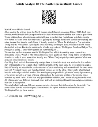 Article Analysis Of The North Korean Missile Launch
North Korean Missile Launch
After reading the articles about the North Korean missile launch on August 29th of 2017, Both news
sources portray bias in their own particular ways but Fox news seems to side. Fox states a quote from
Trump talking about all options are on the table due to the fact that North korea just shot a missile
over Japan. He talks about how the world is getting the message from North korea is threatening. The
misle showed that it could reach Guam if it really wanted to. Where the Washington Post states that
Trump and the President of Japan spoke about how they need to put more pressure on North Korea
due to their actions. Due to the test they did it looks aggressive to Washington, Seoul and Tokyo. The
pentagon is doing ... Show more content on Helpwriting.net ...
The one that used more quotes was the Washington Post which from doing some research is a
democratic source. Which is why I think they used more quotes on what Trump had to say about the
situation to make it seem worse than it really was. Where Fox just got right to the point of what was
going on about the missile launch.
One thing that I noticed that was really strange about both articles were how similar the title and the
start of the articles were to each other.The titles are almost the exact same the word choice is used a
little differently but very similar. As for the start of each article they both start off with the exact same
line with President Trump said Tuesday that all options are on the table . Then briefly after that get
into the main subject of their stories. The washington post provided a picture of trump right at the top
of the article as well as a video of trump talking about the event and a video of the missile being
launched by north korea. Where Fox only provided one video of just 2 males talking about the event.
All of these are very different from each other and both are setting different tones and giving setting a
bias tone in my opinion.
The articles both had very different sources on where they got their information for the article. Fox
news claims that the associated press contributed to the report. Where on the other hand the
Washington Post got there sources
... Get more on HelpWriting.net ...
 