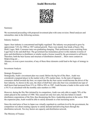 Asahi Breweries
Summary
We recommend proceeding with proposed investment plan with some revision. Detail analyses and
rationalities state in the following sections.
Industry Analysis
Japan s beer industry is concentrated and highly regulated. The industry was projected to grow by
approximate 7.6% for 1988 as 1987 realized growth. There were mainly four kinds of beers: Dry,
Draft, Lager, Melt. Consumer taste was graduating changing. Their preferences were switching from
Lager beer to dry and draft beer. The government has tremendous power in this industry in terms of
price and distribution (a distributor or retailer needs a license issued by the government to sell beers).
Therefore, both the beer license and structure of distribution channels ... Show more content on
Helpwriting.net ...
Absence, or even a poor execution, of any of these three elements could lead to the logic of strategy to
fail.
Investment Analysis
Strategic Perspective
Strategically, Asahi s investment plan was sound. Before the big hit of Dry Beer , Asahi was
considered a marginal player in the market with a 10% market share. As the taste of Japanese
consumers shifted towards dry beer, we expect that the dry beer sector would become the driver of the
beer industry. As shown in the case, the share of draft beer sales (dry beer was considered one type of
draft beers) had increased from 21% in 1980 to 50% in 1987. Asahi became a leader in this sector with
a 54.1% as calculated with the monthly sales numbers in 1988.
However, during the Dry War initiated by its competitors, Asahi was only able to supply 70% of the
orders placed in the summer of 1988. This caused not only lost sales, but also failure to match
distributors expectations of the firm, thus threatening the firm s leadership position in the sector. With
the expansion plan, Asahi would be able to satisfy demands in a fast increasing sector.
Since the retail price of beer in Japan was virtually regulated at a uniform level by the government, the
competition was about creating capacity to satisfy demand and delivering beers through the
distribution network. Two key factors are capacity and distribution network.
The Ministry of Finance
 