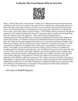 Catherine The Great Russia With An Iron Fist
Meyer 1 Hayley Meyer Mrs. Corley History 7 9 May 2017 Catherine the Great Catherine the Great
ruled Russia with an iron fist, she knew the secrets of how to gain the love of her people and how to
please the nobles of her land. Catherine was able to get away treason and murder and still keep her
crown. She learned the delicate art of deception at a very young age. Catherine II, or Catherine the
Great as she is more often called, was born on May 2, 1729 in Stettin, Prussia, she became the Russian
empress in 1762. Catherine obtained the throne by conspiring a plan to overthrow her husband King
Peter III. Under her reign, she organized ... Show more content on Helpwriting.net ...
Elizabeth persisted in having Catherine go on numerous bloodletting treatments, while Johanna was
against the procedure. As Catherine recovered, the relationship between her and Grand Duke Peter
grew. The couple soon became engaged and Catherine even converted to the Russian Orthodox faith.
With her new religion, she also received a new name, Yekaterina or Catherine. On August 21, 1745,
Catherine II was married to Grand Duke Peter, and became a grand duchess of the Russian royal
family. To the public eye she and Peter proved to be a happy couple, but Peter was childish and
unsophisticated. Her husband would rather play with toy soldiers and mistresses, than spend time with
his wife. With so much time on her hands, Catherine took up many pastimes such as reading. Since
Catherine and Peter had a distance relationship, they didn t have children until nine years after they
were married. Although, on September 20, 1754 she gave birth to her first birth son, Paul. The
legitimacy of the child was called into question by a few scholar who believe the father of the child is
Sergi Saltykov, a Russian noble and member of the court. Others protested that Paul resembled Peter,
leading them to believe he was the father. During Paul s childhood, Catherine got to spend very little
time with him as Elizabeth took over raising him. When Empress Elizabeth died on December
25,1761, Catherine s husband took the throne,
... Get more on HelpWriting.net ...
 