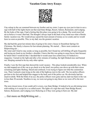 Vacation Gone Awry Essays
I lay asleep in the car crammed between my brother and my sister; I open my eyes just in time to see a
sign with half of the lights burnt out that read State Bridge, Resort, Saloon, Restaurant, and Lodging.
By the looks of the sign, I had a feeling that this place was going to be a dump. The word resort led
me to believe it wasn t that bad. The thought I always kept in the back of my mind was what a Hawke
family vacation was. We would always spend the least amount of money as we could, and we would
leave as soon as possible. This, to my dad, was the greatest vacation.
My dad had this great last minute idea of going to his sister s house in Steamboat Springs for
Christmas. My family is known for last minute planning. We started ... Show more content on
Helpwriting.net ...
My sister and I tried to stay awake as long as possible, but I found my self drifting off quite frequently
and laying my head on my brother s shoulder. I knew that this was going to cause havoc later because
he hated when I would do that. I decided that it would cause less controversy if I looked at a
magazine. I turned on the light and after a few minutes of reading, the light blinked once and burned
out. Sleeping seemed to be my only other option.
Finally, I saw the first sign that showed the word vacancy . This place looked considerably nice. When
my dad stepped out of the van to go check in to the hotel, two police cars drove up with their sirens
screaming and lights flashing. Dazed and confused, I was trying to figure out what the commotion
was. Then I noticed a man lying on the side of the highway next to the curb. The two police officers
got him to his feet and helped him stagger to the back seat of the police car. He obviously had too
much to drink. With the blink of an eye, the police officers were gone and my dad was back in the van
in less than 30 seconds. Needless to say, we were not going to stay there so we were off to the next
town.
The next closest town, if one could call it a town, was State Bridge. It looked to be an old mining town
with nothing in it except for a so called resort. The lights of a sign that said, State Bridge Resort,
Saloon, Restaurant, and Lodging were flickering as if they were going to burn out. My dad
... Get more on HelpWriting.net ...
 