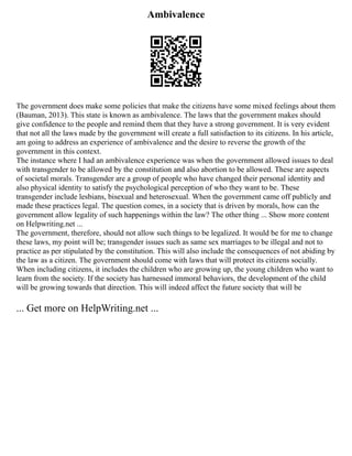 Ambivalence
The government does make some policies that make the citizens have some mixed feelings about them
(Bauman, 2013). This state is known as ambivalence. The laws that the government makes should
give confidence to the people and remind them that they have a strong government. It is very evident
that not all the laws made by the government will create a full satisfaction to its citizens. In his article,
am going to address an experience of ambivalence and the desire to reverse the growth of the
government in this context.
The instance where I had an ambivalence experience was when the government allowed issues to deal
with transgender to be allowed by the constitution and also abortion to be allowed. These are aspects
of societal morals. Transgender are a group of people who have changed their personal identity and
also physical identity to satisfy the psychological perception of who they want to be. These
transgender include lesbians, bisexual and heterosexual. When the government came off publicly and
made these practices legal. The question comes, in a society that is driven by morals, how can the
government allow legality of such happenings within the law? The other thing ... Show more content
on Helpwriting.net ...
The government, therefore, should not allow such things to be legalized. It would be for me to change
these laws, my point will be; transgender issues such as same sex marriages to be illegal and not to
practice as per stipulated by the constitution. This will also include the consequences of not abiding by
the law as a citizen. The government should come with laws that will protect its citizens socially.
When including citizens, it includes the children who are growing up, the young children who want to
learn from the society. If the society has harnessed immoral behaviors, the development of the child
will be growing towards that direction. This will indeed affect the future society that will be
... Get more on HelpWriting.net ...
 