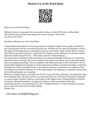 Dickens Use of the Word Hand
Dickens Use of the Word Hand
[Dickens ] genius is descriptive; he can describe a thing so vividly #8212;and so influentially
#8212;that no one can look at that thing in the same way again. John Irving
The King of the Novel
Descriptive Dickens Use of the Word Hand
Charles Dickens description in Great Expectations is a telling example of why people consider him
one of the greatest and most successful novelists ever. Dickens uses his talent for descriptive writing
throughout Great Expectations to develop his characters and themes. Many of these themes emerge
from Dickens personal experiences, specifically his emphasis on the importance of education and his
ideas that wealth and position are ... Show more content on Helpwriting.net ...
The most common definition of the word hand in the American Heritage Dictionary is: the terminal
part of the human arm below the wrist, consisting of the palm, four fingers, and an opposable thumb,
used for grasping and holding. There are eighteen other literal meanings for the word hand as well as
innumerable metaphorical meanings. In Great Expectations Dickens uses literal meanings, symbolism,
and repetition of the word hand in order to develop his characters; in particular, the repetition of the
word hand assists Dickens illustrate two of his major themes: the importance of education and the idea
that wealth and position are corrupting.
Dickens uses hand imagery to develop several of his major and minor characters. The characters range
from Drummle (Pip s adversary) all the way to the main character, Pip himself. Drummle is depicted
as a man of shady character. During a conversation at the Jaggers estate, Drummle hides his hands in
his pockets. Drummle attempts to use physical violence to settle an argument rather than
communicating like a true gentleman (G.E. 201). Though Drummle is a minor character, his actions
play a major role in the lives of Estella and Pip.
Estella is the
... Get more on HelpWriting.net ...
 