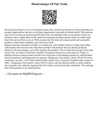 Disadvantages Of Fair Trade
Having the privilege to live in a developed country like America has blessed us with an abundance of
prospers opportunities, but have we let these opportunities outweigh the Earths health? This question
may not be one that can be answered till future time. Accordingly, what we can discuss is how our
purchases have a ripple effect on the natural environment and undeveloped cultures in which many
times they derived from or are at. With concepts like fair trade and using reusable and sustainable
products to help make a healthier and a more just world.
Being a conscious consumer currently is no small task, with multiple choices of mega stores filled
with products that our most time often than not filled with products that are cheaply produced.
Moreover, the big company s give little regard to the producer. This is where the concept of fair trade
comes from. In a piece of Harvard s Journal of Economic Perspectives states that Fair Trade is a
labeling initiative aimed at improving the lives of the poor in developing countries by offering better
terms to producers and helping them to organize. (Dragusanu, Giovannucci, Nunn, 2014) The article
continues to say that ...Fair Trade certified coffee exports were 1.8 percent of global coffee exports in
2009... (Dragusanu, Giovannucci, Nunn, 2014) A reason why this percent maybe so small could be
due to peoples who make the argument that Fair Trade is not economically sustainable. This meaning
that if these producers are underneath the
... Get more on HelpWriting.net ...
 