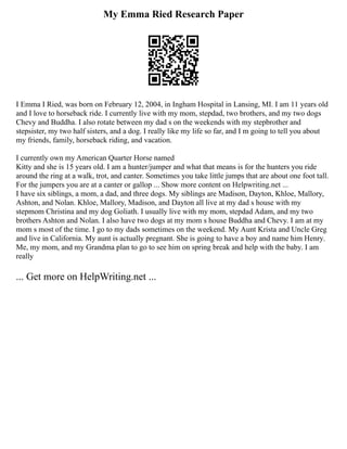 My Emma Ried Research Paper
I Emma I Ried, was born on February 12, 2004, in Ingham Hospital in Lansing, MI. I am 11 years old
and I love to horseback ride. I currently live with my mom, stepdad, two brothers, and my two dogs
Chevy and Buddha. I also rotate between my dad s on the weekends with my stepbrother and
stepsister, my two half sisters, and a dog. I really like my life so far, and I m going to tell you about
my friends, family, horseback riding, and vacation.
I currently own my American Quarter Horse named
Kitty and she is 15 years old. I am a hunter/jumper and what that means is for the hunters you ride
around the ring at a walk, trot, and canter. Sometimes you take little jumps that are about one foot tall.
For the jumpers you are at a canter or gallop ... Show more content on Helpwriting.net ...
I have six siblings, a mom, a dad, and three dogs. My siblings are Madison, Dayton, Khloe, Mallory,
Ashton, and Nolan. Khloe, Mallory, Madison, and Dayton all live at my dad s house with my
stepmom Christina and my dog Goliath. I usually live with my mom, stepdad Adam, and my two
brothers Ashton and Nolan. I also have two dogs at my mom s house Buddha and Chevy. I am at my
mom s most of the time. I go to my dads sometimes on the weekend. My Aunt Krista and Uncle Greg
and live in California. My aunt is actually pregnant. She is going to have a boy and name him Henry.
Me, my mom, and my Grandma plan to go to see him on spring break and help with the baby. I am
really
... Get more on HelpWriting.net ...
 