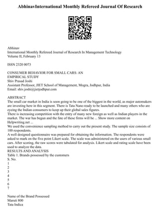 AbhinavInternational Monthly Refereed Journal Of Research
Abhinav
International Monthly Refereed Journal of Research In Management Technology
Volume II, February 13
ISSN 2320 0073
CONSUMER BEHAVIOR FOR SMALL CARS: AN
EMPIRICAL STUDY
Shiv Prasad Joshi
Assistant Professor, JIET School of Management, Mogra, Jodhpur, India
Email: shiv.joshi@jietjodhpur.com
ABSTRACT
The small car market in India is soon going to be one of the biggest in the world, as major automakers
are investing here in this segment. There is Tata Nano ready to be launched and many others who are
eyeing the Indian consumers to keep up their global sales figures.
There is increasing competition with the entry of many new foreign as well as Indian players in the
market. The war has begun and the fate of these firms will be ... Show more content on
Helpwriting.net ...
We used the convenience sampling method to carry out the present study. The sample size consists of
100 respondents.
A well designed questionnaire was prepared for obtaining the information. The respondents were
asked to mark on the five point Likert scale. The scale was administered on the users of various small
cars. After scoring, the raw scores were tabulated for analysis. Likert scale and rating scale have been
used to analyze the data.
RESULTS AND ANALYSIS
Table 1. Brands possessed by the customers
S. No.
1
2
3
4
5
6
7
Name of the Brand Possessed
Maruti 800
Tata Indica
 