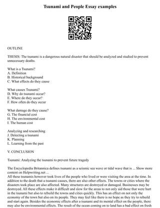 Tsunami and People Essay examples
OUTLINE
THESIS: The tsunami is a dangerous natural disaster that should be analyzed and studied to prevent
unnecessary deaths.
What is a Tsunami?
A. Definition
B. Historical background
C. What effects do they cause
What causes Tsunami?
D. Why do tsunami occur?
E. Where do they occur?
F. How often do they occur
What damage do they cause?
G. The financial cost
H. The environmental cost
I. The human cost
Analyzing and researching
J. Detecting a tsunami
K. Planning
L. Learning from the past
V. CONCLUSION
Tsunami: Analyzing the tsunami to prevent future tragedy
The Encyclopedia Britannica defines tsunami as a seismic sea wave or tidal wave that is ... Show more
content on Helpwriting.net ...
All these tsunamis however took lives of the people who lived or were visiting the area at the time. In
addition to the death that a tsunami causes, there are also other effects. The towns or cities where the
disasters took place are also affected. Many structures are destroyed or damaged. Businesses may be
destroyed. All these effects make it difficult and slow for the areas to not only aid those that were hurt
in the tsunami but also to rebuild the towns and cities quickly. This has an effect on not only the
economy of the town but also on its people. They may feel like there is no hope as they try to rebuild
and start again. Besides the economic effects after a tsunami and its mental effect on the people, there
may also be environmental effects. The result of the ocean coming on to land has a bad effect on fresh
 