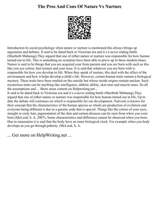 The Pros And Cons Of Nature Vs Nurture
Introduction In social psychology when nature or nurture is mentioned this always brings up
arguments and debates. It said to be dated back to Victorian era and it s a never ending battle
(Maribeth Mabanag).They argued that one of either nature or nurture was responsible for how human
turned out in life. This is something no scientists have been able to prove up to these modern times.
Nature is said to be things that you are acquired your from parents and you are born with such as this
like you eye colour, hair texture and your nose. It is said that whatever you are born with is
responsible for how you develop in life. When they speak of nurture, this deal with the effect of the
environment and how it helps develop a child s life. However, certain human traits remain a biological
mystery. These traits have been studied on the outside but whose inside origins remain unclear. Such
mysterious traits can be anything like intelligence, athletic ability, skin tone and muscle mass. So all
the assumptions and ... Show more content on Helpwriting.net ...
It said to be dated back to Victorian era and it s a never ending battle (Maribeth Mabanag).They
argued that one of either nature or nurture was responsible for how human turned out in life. Up to
date the debate still continues on which is responsible for our development. Nativists is known for
their concept that the characteristics of the human species as whole are production of evolution and
everyone being different is due to a genetic code that is special. Things like the colour of your eyes,
straight or curly hair, pigmentation of the skin and certain diseases can be seen from when you were
born (McLeod, S. A. 2007). Some characteristics and difference cannot be observed when you born.
Due to maturation it is said that the body have an inner biological clock. For example when you body
develops as you go through puberty. (McLeod, S. A.
... Get more on HelpWriting.net ...
 