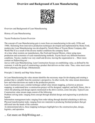 Overview and Background of Lean Manufacturing
Overview and Background of Lean Manufacturing
History of Lean Manufacturing
Toyota Production System Overview
The concept of Lean Manufacturing gets is roots from car manufacturing in the early 1930s and
1940s. Stemming from innovative production techniques developed and implemented by Henry Ford,
modern day Lean Manufacturing was developed by Taiichi Ohno of Toyota Motor Company after
World War II as a result of the diverse market conditions the company faced.
At a time when western car manufactures, like Ford and General Motors, where using mass
production and economies of scale manufacturing methods, Toyota faced very different business
conditions. Toyota s market was very small and diverse, leaving the organization to ... Show more
content on Helpwriting.net ...
Just as with Lean Manufacturing, Lean Construction focuses on establishing value, as defined by the
customer, it with the goal of constructing a product that delivers on that value. Thus, value must come
before planning and design. (Mohammed).
Principle 2: Identify and Map Value Stream
In Lean Manufacturing the value stream identifies the necessary steps for developing and creating a
product that is valuable from the customer s perspective. In other words, the value stream determines
how and when decisions are made in the production process.
Lean Construction uses a similar technique called value stream mapping, as known as process
mapping, to understand how a construction project will be designed, supplied, and built. Hence, this is
where the planning and design aspects mentioned in the above section, come into play. Typical Lean
Construction value stream maps consist of the following:
Problem solving tasks: ranging from concept through detailed design and engineering to production
launch.
Information management tasks: ranging from order taking through detailed scheduling to delivery.
Physical transformation tasks: ranging from raw materials to producing finished products that get
delivered into the hands of the customer.
As demonstrated above, these mapping techniques highlight how the construction plan, design,
logistics, and operation
... Get more on HelpWriting.net ...
 