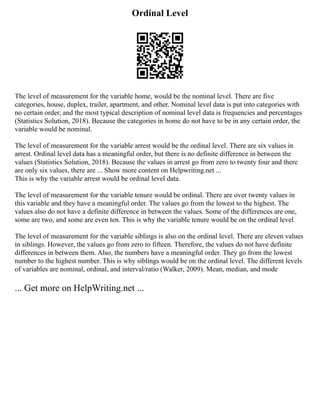 Ordinal Level
The level of measurement for the variable home, would be the nominal level. There are five
categories, house, duplex, trailer, apartment, and other. Nominal level data is put into categories with
no certain order, and the most typical description of nominal level data is frequencies and percentages
(Statistics Solution, 2018). Because the categories in home do not have to be in any certain order, the
variable would be nominal.
The level of measurement for the variable arrest would be the ordinal level. There are six values in
arrest. Ordinal level data has a meaningful order, but there is no definite difference in between the
values (Statistics Solution, 2018). Because the values in arrest go from zero to twenty four and there
are only six values, there are ... Show more content on Helpwriting.net ...
This is why the variable arrest would be ordinal level data.
The level of measurement for the variable tenure would be ordinal. There are over twenty values in
this variable and they have a meaningful order. The values go from the lowest to the highest. The
values also do not have a definite difference in between the values. Some of the differences are one,
some are two, and some are even ten. This is why the variable tenure would be on the ordinal level.
The level of measurement for the variable siblings is also on the ordinal level. There are eleven values
in siblings. However, the values go from zero to fifteen. Therefore, the values do not have definite
differences in between them. Also, the numbers have a meaningful order. They go from the lowest
number to the highest number. This is why siblings would be on the ordinal level. The different levels
of variables are nominal, ordinal, and interval/ratio (Walker, 2009). Mean, median, and mode
... Get more on HelpWriting.net ...
 
