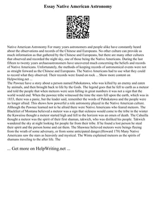 Essay Native American Astronomy
Native American Astronomy For many years astronomers and people alike have constantly heard
about the observations and records of the Chinese and Europeans. No other culture can provide as
much information as that gathered by the Chinese and Europeans, but there are many other cultures
that observed and recorded the night sky, one of those being the Native Americans. During the last
fifteen to twenty years archaeoastronomers have uncovered much concerning the beliefs and records
of Native Americans. Unfortunately, the methods of keeping records of astronomical events were not
as straight forward as the Chinese and Europeans. The Native Americans had to use what they could
to record what they observed. Their records were found on rock ... Show more content on
Helpwriting.net ...
The Pawnee have a story about a person named Pahokatawa, who was killed by an enemy and eaten
by animals, and then brought back to life by the Gods. The legend goes that he fell to earth as a meteor
and told the people that when meteors were seen falling in great numbers it was not a sign that the
world would end. When the pawnee tribe witnessed the time the stars fell upon the earth, which was in
1833, there was a panic, but the leader said, remember the words of Pahokatawa and the people were
no longer afraid. This shows how powerful a role astronomy played in the Native American culture.
Although the Pawnee learned not to be afraid there were Native Americans who feared meteors. The
Blackfeet of Montana believed a meteor was a sign that sickness would come to the tribe in the winter
the Kawaiisu thought a meteor started high and fell to the horizon was an omen of death. The Cahuilla
thought a meteor was the spirit of their first shaman, takwich, who was disliked his people. Takwich
wandered the sky at night looking for people far from their tribe. If he found a lost person he steal
their spirit and the person home and eat them. The Shawnee believed meteors were beings fleeing
from the wrath of some adversary, or from some anticipated danger.(Howard 178) Many Native
Americans saw the stars as heavenly and mystical. The Wintu explained meteors as the spirits of
shamans traveling to the after life. The
... Get more on HelpWriting.net ...
 