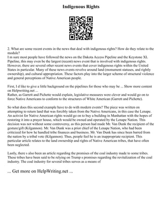 Indigenous Rights
2. What are some recent events in the news that deal with indigenous rights? How do they relate to the
module?
I m sure most people have followed the news on the Dakota Access Pipeline and the Keystone XL
Pipeline, this may even be the largest (recent) news event that is involved with indigenous rights.
However, there are several other recent news events that cover indigenous rights within the United
States in particular. Many of these news events revolve around land (monument statuses, and rightly
ownership), and cultural appropriation. These factors play into the larger scheme of structural violence
and general perceptions of Native American people.
First, I d like to give a little background on the pipelines for those who may be ... Show more content
on Helpwriting.net ...
Rather, as Garrett and Pichette would explain, legislative measures were clever and would go on to
force Native Americans to conform to the structures of White American (Garrett and Pichette).
So what does this second example have to do with modern events? The piece was written on
attempting to return land that was forcibly taken from the Native Americans, in this case the Lenape.
An activist for Native American rights would go on to buy a building in Manhattan with the hopes of
restoring it into a prayer house, which would be owned and operated by the Lenape Nation. This
decision was not without some controversy, as this person had made Mr. Van Dunk the recipient of the
gesture/gift (Kilgannon). Mr. Van Dunk was a prior chief of the Lenape Nation, who had been
criticized for how he handled tribe finances and business. Mr. Van Dunk has since been barred from
the nation by a tribal vote (Kilgannon). Thus, people feel he is an inappropriate recipient. This
particular article relates to the land ownership and rights of Native American tribes, that have often
been neglected.
Lastly, there s also been an article regarding the promises of the coal industry made to some tribes.
These tribes have been said to be relying on Trump s promises regarding the revitalization of the coal
industry. The coal industry for several tribes serves as a means of
... Get more on HelpWriting.net ...
 