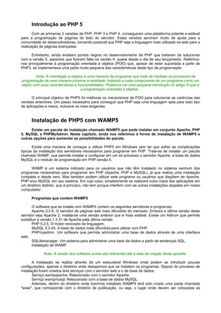 Introdução ao PHP 5
       Com as primeiras 2 versões de PHP, PHP 3 e PHP 4, conseguiram uma plataforma potente e estável
para a programação de páginas do lado do servidor. Estas versões serviram muito de ajuda para a
comunidade de desenvolvedores, tornando possível que PHP seja a linguagem mais utilizada na web para a
realização de páginas avançadas.

      Entretanto, ainda existiam pontos negros no desenvolvimento de PHP que trataram de solucionar
com a versão 5, aspectos que fizeram falta na versão 4, quase desde o dia de seu lançamento. Referimo-
nos principalmente à programação orientada a objetos (POO) que, apesar de estar suportada a partir de
PHP3, só implementava uma parte muito pequena das características deste tipo de programação.

         Nota: A orientação a objetos é uma maneira de programar que trata de modelar os processos de
programação de uma maneira próxima à realidade: tratando a cada componente de um programa como um
objeto com suas características e funcionalidades. Podemos ver uma pequena introdução no artigo O que é
                                    a programação orientada a objetos.

       O principal objetivo de PHP5 foi melhorar os mecanismos de POO para solucionar as carências das
versões anteriores. Um passo necessário para conseguir que PHP seja uma linguagem apta para todo tipo
de aplicações e meios, inclusive os mais exigentes.


      Instalação de PHP5 com WAMP5
      Existe um pacote de instalação chamado WAMP5 que pode instalar em conjunto Apache, PHP
5, MySQL e PHPMyAdmin. Neste capítulo, ainda nos referimos à forma de instalação de WAMP5 e
outras opções para aumentar as possibilidades do pacote.

       Existe uma maneira de começar a utilizar PHP5 em Windows sem ter que sofrer as complicações
típicas da instalação dos servidores necessários para programar em PHP. Trata-se de instalar um pacote
chamado WAMP, que permite instalar e configurar em um só processo o servidor Apache, a base de dados
MySQL e o módulo de programação em PHP versão 5.

      WAMP é um sistema indicado para os usuários que não têm instalado no sistema nenhum dos
programas necessários para programar em PHP (Apache, PHP e MySQL), já que realiza uma instalação
completa e desde zero. Mas também podem utilizar este programa os usuários que dispõem de Apache,
PHP e/ou MySQL em seu sistema. Em cujo caso, simplesmente se realizará outra cópia das aplicações em
um diretório distinto, que à princípio, não tem porque interferir com as outras instalações alojadas em nosso
computador.

      Programas que contem WAMP5

       O software que se instala com WAMP5 contem os seguintes servidores e programas:
       Apache 2.2.6. O servidor de páginas web mais difundido do mercado. Embora a última versão deste
servidor seja Apache 2, instala-se uma versão anterior que é mais estável. Existe um Add-on que permite
substituir a versão 1.3.31 de Apache pela última versão.
       PHP 5.2.5. O motor renovado da linguagem.
       MySQL 5.0.45. A base de dados mais difundida para utilizar com PHP.
       PHPmyadmin. Um software que permite administrar uma base de dados através de uma interface
web.
       SQLitemanager. Um sistema para administrar uma base de dados a partir de sentenças SQL.
       Instalação de WAMP

             Nota: A versão dos software acima são referentes até a data de criação desta apostila.

       A instalação se realiza através de um executável Windows onde podem se introduzir poucas
configurações, apenas o diretório onde desejarmos que se instalem os programas. Depois do processo de
instalação foram criados dois serviços com o servidor web e o de base de dados:
       Serviço wampapache: Relacionado com o servidor Apache.
       Serviço wampmysql: Relacionado com a base de dados MySQL.
       Ademais, dentro do diretório onde tivermos instalado WAMP5 terá sido criado uma pasta chamada
"www", que corresponde com o diretório de publicação, ou seja, o lugar onde devem ser colocadas as
 
