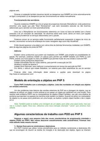 páginas web.

       Durante a instalação também devemos decidir se desejamos que WAMP5 se inicie automaticamente
ao ligar o computador ou se desejamos que seu funcionamento se realize manualmente.

      Funcionamento dos servidores

       Quando instalamos WAMP5 se cria um grupo de programas chamado WampServer, onde poderemos
encontrar uma opção que põe "Start Wampserver", que será necessário executar se não tivermos
selecionado que o servidor se inicie automaticamente.

      Uma vez o WampServer em funcionamento obteremos um ícone na barra de tarefas com a forma
parecida a de um marcador de velocidade. Se clicarmos sobre esse ícone, abrirá um menu com opções
variadas para providenciar os serviços relacionados com o pacote.

      Podemos provar se os serviços estão funcionando perfeitamente acessando à página de início do
servidor, escrevendo na barra de endereços de nosso navegador algo como http://localhost/.

      Então deverá aparecer uma página com vários links às distintas ferramentas instaladas com WAMP5,
além de algumas páginas de proba de PHP.

      Add-ons

       Existem vários acréscimos que podem ser instalados com WAMP, para ampliar as possibilidades do
pacote. Por exemplo, podemos instalar um add-on para permitir que WAMP trabalhe com PHP5 ou com
PHP4, criando una nova opção no menu de WAMP5 que permite mudar de uma versão a outra de PHP.
       Existem outros acréscimos disponíveis:
       Instalar ActiveState Perl em nosso sistema, para permitir a execução de CGI.
       Atualizar a versão de Apache 2.
       Instalar Zend Optimizer, para melhorar o comportamento em tempo de execução de PHP.
       Por último, o add-on que instala Webalizer, um sistema para obter estatísticas de uso do servidor
web.
       Pode-se obter mais informação deste sistema e opções para download na página
http://www.en.wampserver.com/


      Modelo de orientação a objetos em PHP 5
     Como PHP 5 trabalha com a orientação a objetos. Lista das novidades em relação aos objetos
em versões anteriores.

       Um dos problemas mais básicos das versões anteriores de PHP era a clonagem de objetos, que se
realizava ao atribuir um objeto a outra variável ou ao passar um objeto por parâmetro em uma função. Para
resolver este problema PHP5 usa os manipuladores de objetos (Object handles), que são uma espécie de
ponteiros que apontam os espaços de memória onde residem os objetos. Quando se atribui um manipulador
de objetos ou se passa como parâmetro em uma função, se duplica o próprio object handle e não o objeto
em si.

      Nota: Também pode-se realizar uma clonagem de um objeto, para obter uma cópia exata, mas que
não é o próprio objeto. Para isso, utilizamos uma nova instrução chamada " clone", que veremos mais
adiante.



      Algumas características do trabalho com POO em PHP 5
      Vejamos a seguir uma pequena lista das novas características da programação orientada a
objetos (POO) em PHP5. Não vamos descrever exaustivamente cada característica. Faremos isso
mais adiante neste mesmo manual.

     1.- Nomes fixos para os construtores e destrutores
     Em PHP 5 temos que utilizar nomes pré-definidos para os métodos construtores e destrutores (Os
que se encarregam de resumir as tarefas de iniciação e de destruição dos objetos. Agora se chamam
 