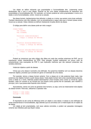 Um objeto se define indicando que propriedades e funcionalidades têm. Justamente essas
declarações são o que é uma classe. Quando se faz uma classe simplesmente se especifica que
propriedades e funcionalidades têm. Por exemplo, um homem poderia ter como propriedades o nome ou a
idade e como funcionalidades, comer, mover-se ou estudar.

     Na classe homem, declararíamos dois atributos: a idade ou o nome, que seriam como duas variáveis.
Também deveríamos criar três métodos, com os procedimentos a seguir para que o homem possa comer,
mover-se ou estudar. Estes métodos se definem declarando funções dentro da classe.

      O código para definir uma classe pode ser visto a seguir:

      class home{
          var $nome;
          var $idade;

           function comer($comida){
              //aqui o código do método
           }

           function moverse($destino){
              //aqui o código do método
           }

           function estudar($diciplina){
              //aqui o código do método
           }
      }

      Poderá se comprovar que este código não difere em nada das versões anteriores de PHP, que já
suportavam certas características da POO. Esta situação mudará explorando um pouco mais as
características mais avançadas de PHP 5, que implicarão melhoras que não estavam presentes nas
versões anteriores

      Instanciar objetos a partir de classes

      Vimos que uma classe é somente uma definição. Se quisermos trabalhar com as classes devemos
instanciar objetos, processo que consiste em gerar um exemplar de uma classe.

       Por exemplo, temos a classe homem anterior. Com a classe em si não podemos fazer nada, mas
podemos criar objetos homem a partir dessa classe. Cada objeto homem terá umas características próprias,
como a idade ou o nome. Ademais poderá desempenhar umas funções como comer ou mover-se, agora
também, cada um comerá ou se moverá por sua própria conta quando lhe for solicitado, sem interferir à
princípio, com o que possa estar fazendo outro homem.

      Aproveitando, vamos ver como se gerariam dois homens, ou seja, como se instanciariam dois objetos
da classe homem. Para isso, utilizamos o operador new.

      $carol = new nome;
      $jorge = new nome;

      Conclusão

       É importante se dar conta da diferença entre um objeto e uma classe. A classe é uma definição de
umas características e funcionalidades, algo abstrato que se concretiza com a instanciação de um objeto de
tal classe.
       Um objeto já tem propriedades, com seus valores concretos, e podem ser passadas mensagens
(chamar aos métodos) para que façam coisas.
 