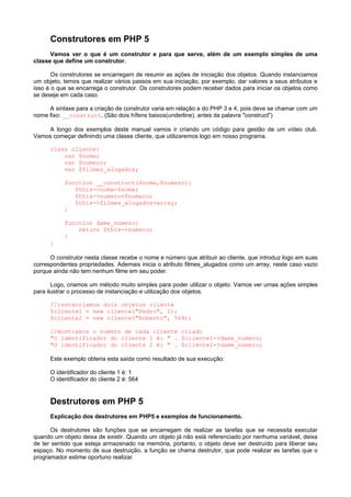 Construtores em PHP 5
      Vamos ver o que é um construtor e para que serve, além de um exemplo simples de uma
classe que define um construtor.

       Os construtores se encarregam de resumir as ações de iniciação dos objetos. Quando instanciamos
um objeto, temos que realizar vários passos em sua iniciação, por exemplo, dar valores a seus atributos e
isso é o que se encarrega o construtor. Os construtores podem receber dados para iniciar os objetos como
se deseje em cada caso.

     A sintaxe para a criação de construtor varia em relação a do PHP 3 e 4, pois deve se chamar com um
nome fixo: __construct. (São dois hífens baixos(underline), antes da palavra "construct")

    A longo dos exemplos deste manual vamos ir criando um código para gestão de um vídeo club.
Vamos começar definindo uma classe cliente, que utilizaremos logo em nosso programa.

      class cliente{
          var $nome;
          var $numero;
          var $filmes_alugados;

           function __construct($nome,$numero){
              $this->nome=$nome;
              $this->numero=$numero;
              $this->filmes_alugados=array;
           }

           function dame_numero{
               return $this->numero;
           }
      }

      O construtor nesta classe recebe o nome e número que atribuir ao cliente, que introduz logo em suas
correspondentes propriedades. Ademais inicia o atributo filmes_alugados como um array, neste caso vazio
porque ainda não tem nenhum filme em seu poder.

       Logo, criamos um método muito simples para poder utilizar o objeto. Vamos ver umas ações simples
para ilustrar o processo de instanciação e utilização dos objetos.

      //instanciamos dois objetos cliente
      $cliente1 = new cliente("Pedro", 1);
      $cliente2 = new cliente("Roberto", 564);

      //mostramos o numero de cada cliente criado
      "O identificador do cliente 1 é: " . $cliente1->dame_numero;
      "O identificador do cliente 2 é: " . $cliente2->dame_numero;

      Este exemplo obteria esta saída como resultado de sua execução:

      O identificador do cliente 1 é: 1
      O identificador do cliente 2 é: 564


      Destrutores em PHP 5
      Explicação dos destrutores em PHP5 e exemplos de funcionamento.

      Os destrutores são funções que se encarregam de realizar as tarefas que se necessita executar
quando um objeto deixa de existir. Quando um objeto já não está referenciado por nenhuma variável, deixa
de ter sentido que esteja armazenado na memória, portanto, o objeto deve ser destruído para liberar seu
espaço. No momento de sua destruição, a função se chama destrutor, que pode realizar as tarefas que o
programador estime oportuno realizar.
 