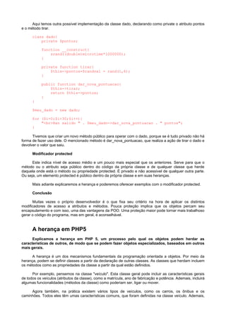 Aqui temos outra possível implementação da classe dado, declarando como private o atributo pontos
e o método tirar.

      class dado{
          private $pontos;

           function __construct{
               srand((double)microtime*1000000);
           }

           private function tirar{
               $this->pontos=$randval = rand(1,6);
           }

           public function dar_nova_pontuacao{
               $this->tirar;
               return $this->pontos;
           }
      }

      $meu_dado = new dado;

      for ($i=0;$i<30;$i++){
          "<br>Han salido " . $meu_dado->dar_nova_pontuacao . " pontos";
      }

      Tivemos que criar um novo método público para operar com o dado, porque se é tudo privado não há
forma de fazer uso dele. O mencionado método é dar_nova_pontuacao, que realiza a ação de tirar o dado e
devolver o valor que saiu.

      Modificador protected

      Este indica nível de acesso médio e um pouco mais especial que os anteriores. Serve para que o
método ou o atributo seja público dentro do código da própria classe e de qualquer classe que herde
daquela onde está o método ou propriedade protected. É privado e não acessível de qualquer outra parte.
Ou seja, um elemento protected é público dentro da própria classe e em suas heranças.

      Mais adiante explicaremos a herança e poderemos oferecer exemplos com o modificador protected.

      Conclusão

      Muitas vezes o próprio desenvolvedor é o que fixa seu critério na hora de aplicar os distintos
modificadores de acesso a atributos e métodos. Pouca proteção implica que os objetos percam seu
encapsulamento e com isso, uma das vantagens da POO. Uma proteção maior pode tornar mais trabalhoso
gerar o código do programa, mas em geral, é aconselhável.


      A herança em PHP5
      Explicamos a herança em PHP 5, um processo pelo qual os objetos podem herdar as
características de outros, de modo que se podem fazer objetos especializados, baseados em outros
mais gerais.

      A herança é um dos mecanismos fundamentais da programação orientada a objetos. Por meio da
herança, podem se definir classes a partir da declaração de outras classes. As classes que herdam incluem
os métodos como as propriedades da classe a partir da qual estão definidos.

      Por exemplo, pensemos na classe "veículo". Esta classe geral pode incluir as características gerais
de todos os veículos (atributos da classe), como a matrícula, ano de fabricação e potência. Ademais, incluirá
algumas funcionalidades (métodos da classe) como poderiam ser, ligar ou mover.

     Agora também, na prática existem vários tipos de veículos, como os carros, os ônibus e os
caminhões. Todos eles têm umas características comuns, que foram definidas na classe veículo. Ademais,
 