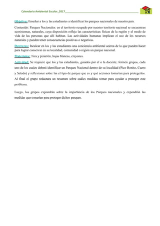 Calendario Ambiental Escolar_2017__________________________________________________
Objetivo: Enseñar a los y las estudiantes a identificar los parques nacionales de nuestro país.
Contenido: Parques Nacionales: en el territorio ocupado por nuestro territorio nacional se encuentran
ecosistemas, naturales, cuya disposición refleja las características físicas de la región y el modo de
vida de las personas que allí habitan. Las actividades humanas implican el uso de los recursos
naturales y pueden tener consecuencias positivas o negativas.
Destrezas: Inculcar en los y las estudiantes una conciencia ambiental acerca de lo que pueden hacer
para lograr conservar en su localidad, comunidad o región un parque nacional.
Materiales: Tiza y pizarrón, hojas blancas, creyones.
Actividad: Se requiere que los y las estudiantes, guiados por el o la docente, formen grupos, cada
uno de los cuales deberá identificar un Parques Nacional dentro de su localidad (Pico Bonito, Cuero
y Salado) y reflexionar sobre las el tipo de parque que es y qué acciones tomarían para protegerlos.
Al final el grupo redactara un resumen sobre cuáles medidas tomar para ayudar a proteger este
problema.
Luego, los grupos expondrán sobre la importancia de los Parques nacionales y expondrán las
medidas que tomarían para proteger dichos parques.
 