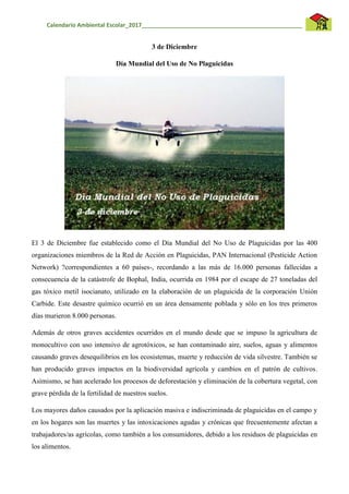 Calendario Ambiental Escolar_2017__________________________________________________
3 de Diciembre
Día Mundial del Uso de No Plaguicidas
El 3 de Diciembre fue establecido como el Día Mundial del No Uso de Plaguicidas por las 400
organizaciones miembros de la Red de Acción en Plaguicidas, PAN Internacional (Pesticide Action
Network) ?correspondientes a 60 países-, recordando a las más de 16.000 personas fallecidas a
consecuencia de la catástrofe de Bophal, India, ocurrida en 1984 por el escape de 27 toneladas del
gas tóxico metil isocianato, utilizado en la elaboración de un plaguicida de la corporación Unión
Carbide. Este desastre químico ocurrió en un área densamente poblada y sólo en los tres primeros
días murieron 8.000 personas.
Además de otros graves accidentes ocurridos en el mundo desde que se impuso la agricultura de
monocultivo con uso intensivo de agrotóxicos, se han contaminado aire, suelos, aguas y alimentos
causando graves desequilibrios en los ecosistemas, muerte y reducción de vida silvestre. También se
han producido graves impactos en la biodiversidad agrícola y cambios en el patrón de cultivos.
Asimismo, se han acelerado los procesos de deforestación y eliminación de la cobertura vegetal, con
grave pérdida de la fertilidad de nuestros suelos.
Los mayores daños causados por la aplicación masiva e indiscriminada de plaguicidas en el campo y
en los hogares son las muertes y las intoxicaciones agudas y crónicas que frecuentemente afectan a
trabajadores/as agrícolas, como también a los consumidores, debido a los residuos de plaguicidas en
los alimentos.
 