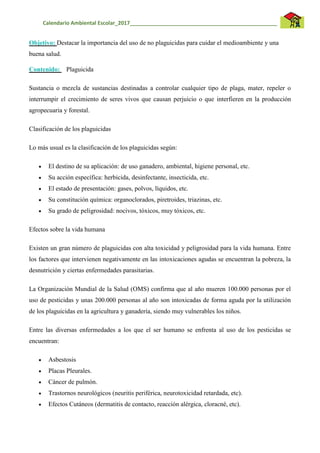 Calendario Ambiental Escolar_2017__________________________________________________
Objetivo: Destacar la importancia del uso de no plaguicidas para cuidar el medioambiente y una
buena salud.
Contenido: Plaguicida
Sustancia o mezcla de sustancias destinadas a controlar cualquier tipo de plaga, mater, repeler o
interrumpir el crecimiento de seres vivos que causan perjuicio o que interfieren en la producción
agropecuaria y forestal.
Clasificación de los plaguicidas
Lo más usual es la clasificación de los plaguicidas según:
 El destino de su aplicación: de uso ganadero, ambiental, higiene personal, etc.
 Su acción específica: herbicida, desinfectante, insecticida, etc.
 El estado de presentación: gases, polvos, líquidos, etc.
 Su constitución química: organoclorados, piretroides, triazinas, etc.
 Su grado de peligrosidad: nocivos, tóxicos, muy tóxicos, etc.
Efectos sobre la vida humana
Existen un gran número de plaguicidas con alta toxicidad y peligrosidad para la vida humana. Entre
los factores que intervienen negativamente en las intoxicaciones agudas se encuentran la pobreza, la
desnutrición y ciertas enfermedades parasitarias.
La Organización Mundial de la Salud (OMS) confirma que al año mueren 100.000 personas por el
uso de pesticidas y unas 200.000 personas al año son intoxicadas de forma aguda por la utilización
de los plaguicidas en la agricultura y ganadería, siendo muy vulnerables los niños.
Entre las diversas enfermedades a los que el ser humano se enfrenta al uso de los pesticidas se
encuentran:
 Asbestosis
 Placas Pleurales.
 Cáncer de pulmón.
 Trastornos neurológicos (neuritis periférica, neurotoxicidad retardada, etc).
 Efectos Cutáneos (dermatitis de contacto, reacción alérgica, cloracné, etc).
 