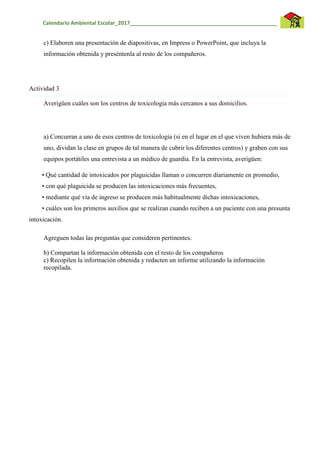 Calendario Ambiental Escolar_2017__________________________________________________
c) Elaboren una presentación de diapositivas, en Impress o PowerPoint, que incluya la
información obtenida y preséntenla al resto de los compañeros.
Actividad 3
Averigüen cuáles son los centros de toxicología más cercanos a sus domicilios.
a) Concurran a uno de esos centros de toxicología (si en el lugar en el que viven hubiera más de
uno, dividan la clase en grupos de tal manera de cubrir los diferentes centros) y graben con sus
equipos portátiles una entrevista a un médico de guardia. En la entrevista, averigüen:
• Qué cantidad de intoxicados por plaguicidas llaman o concurren diariamente en promedio,
• con qué plaguicida se producen las intoxicaciones más frecuentes,
• mediante qué vía de ingreso se producen más habitualmente dichas intoxicaciones,
• cuáles son los primeros auxilios que se realizan cuando reciben a un paciente con una presunta
intoxicación.
Agreguen todas las preguntas que consideren pertinentes.
b) Compartan la información obtenida con el resto de los compañeros
c) Recopilen la información obtenida y redacten un informe utilizando la información
recopilada.
 