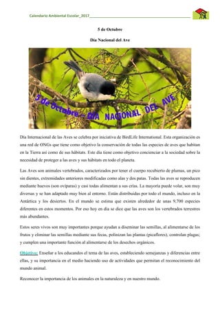 Calendario Ambiental Escolar_2017__________________________________________________
5 de Octubre
Día Nacional del Ave
Día Internacional de las Aves se celebra por iniciativa de BirdLife International. Esta organización es
una red de ONGs que tiene como objetivo la conservación de todas las especies de aves que habitan
en la Tierra así como de sus hábitats. Este día tiene como objetivo concienciar a la sociedad sobre la
necesidad de proteger a las aves y sus hábitats en todo el planeta.
Las Aves son animales vertebrados, caracterizados por tener el cuerpo recubierto de plumas, un pico
sin dientes, extremidades anteriores modificadas como alas y dos patas. Todas las aves se reproducen
mediante huevos (son ovíparas) y casi todas alimentan a sus crías. La mayoría puede volar, son muy
diversas y se han adaptado muy bien al entorno. Están distribuidas por todo el mundo, incluso en la
Antártica y los desiertos. En el mundo se estima que existen alrededor de unas 9,700 especies
diferentes en estos momentos. Por eso hoy en día se dice que las aves son los vertebrados terrestres
más abundantes.
Estos seres vivos son muy importantes porque ayudan a diseminar las semillas, al alimentarse de los
frutos y eliminar las semillas mediante sus fecas, polinizan las plantas (picaflores), controlan plagas;
y cumplen una importante función al alimentarse de los desechos orgánicos.
Objetivo: Enseñar a los educandos el tema de las aves, estableciendo semejanzas y diferencias entre
ellas, y su importancia en el medio haciendo uso de actividades que permitan el reconocimiento del
mundo animal.
Reconocer la importancia de los animales en la naturaleza y en nuestro mundo.
 