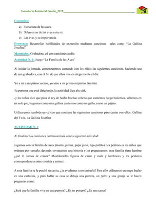 Calendario Ambiental Escolar_2017__________________________________________________
Contenido:
a) Estructura de las aves.
b) Diferencias de las aves entre sí.
c) Las aves y su importancia
Destrezas: Desarrollar habilidades de expresión mediante canciones tales como “La Gallina
Josefina”
Materiales: Grabadora, cd con canciones audio.
Actividad N. 1: Juego “La Familia de las Aves”
Al iniciar la jornada, comenzaremos cantando con los niños las siguientes canciones, haciendo uso
de una grabadora, con el fin de que ellos inicien alegremente el día:
Yo a mi a mi primo vecino, yo amo a mi primo mi primo Germán.
-la persona que está dirigiendo, la actividad dice alto ahí,
-y los niños dice que pasa el rey de bocha bochao ordena que cantemos luego bailemos, saltemos en
un solo pie, hagamos como una gallina cantemos como un gallo, como un pájaro.
Utilizaremos también un cd con que contiene las siguientes canciones para cantar con ellos: Gallina
del Twis, La Gallina Josefina
ACTIVIDAD N. 2
Al finalizar las canciones continuaremos con la siguiente actividad:
Jugamos con la familia de aves (mamá gallina, papá gallo, hijo pollito), les pedimos a los niños que
ordenen por tamaño, después inventamos una historia y les preguntamos: esta familia tiene hambre
¿qué le damos de comer? Mostrándoles figuras de carne y maíz y lombrices y les pedimos
correspondencia entre comida y animal.
A esta familia se le perdió su casita, ¿la ayudamos a encontrarla? Para ello utilizamos un mapa hecho
en una cartulina, y para hallar su casa se dibuja una perrera, un potro y una granja se le hacen
preguntas como:
¿Será que la familia vive en una perrera? ¿En un potrero? ¿En una cama?
 