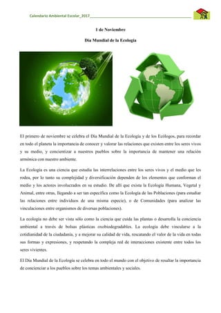Calendario Ambiental Escolar_2017__________________________________________________
1 de Noviembre
Día Mundial de la Ecología
El primero de noviembre se celebra el Día Mundial de la Ecología y de los Ecólogos, para recordar
en todo el planeta la importancia de conocer y valorar las relaciones que existen entre los seres vivos
y su medio, y concientizar a nuestros pueblos sobre la importancia de mantener una relación
armónica con nuestro ambiente.
La Ecología es una ciencia que estudia las interrelaciones entre los seres vivos y el medio que les
rodea, por lo tanto su complejidad y diversificación dependen de los elementos que conforman el
medio y los actores involucrados en su estudio. De allí que exista la Ecología Humana, Vegetal y
Animal, entre otras, llegando a ser tan específica como la Ecología de las Poblaciones (para estudiar
las relaciones entre individuos de una misma especie), o de Comunidades (para analizar las
vinculaciones entre organismos de diversas poblaciones).
La ecología no debe ser vista sólo como la ciencia que cuida las plantas o desarrolla la conciencia
ambiental a través de bolsas plásticas oxobiodegradables. La ecología debe vincularse a la
cotidianidad de la ciudadanía, y a mejorar su calidad de vida, rescatando el valor de la vida en todas
sus formas y expresiones, y respetando la compleja red de interacciones existente entre todos los
seres vivientes.
El Día Mundial de la Ecología se celebra en todo el mundo con el objetivo de resaltar la importancia
de concienciar a los pueblos sobre los temas ambientales y sociales.
 