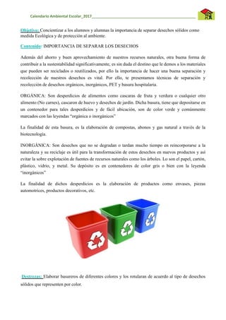 Calendario Ambiental Escolar_2017__________________________________________________
Objetivo: Concientizar a los alumnos y alumnas la importancia de separar desechos sólidos como
medida Ecológica y de protección al ambiente.
Contenido: IMPORTANCIA DE SEPARAR LOS DESECHOS
Además del ahorro y buen aprovechamiento de nuestros recursos naturales, otra buena forma de
contribuir a la sustentabilidad significativamente, es sin duda el destino que le demos a los materiales
que pueden ser reciclados o reutilizados, por ello la importancia de hacer una buena separación y
recolección de nuestros desechos es vital. Por ello, te presentamos técnicas de separación y
recolección de desechos orgánicos, inorgánicos, PET y basura hospitalaria.
ORGÁNICA: Son desperdicios de alimentos como cascaras de fruta y verdura o cualquier otro
alimento (No carnes), cascaron de huevo y desechos de jardín. Dicha basura, tiene que depositarse en
un contenedor para tales desperdicios y de fácil ubicación, son de color verde y comúnmente
marcados con las leyendas “orgánica o inorgánicos”
La finalidad de esta basura, es la elaboración de compostas, abonos y gas natural a través de la
biotecnología.
INORGÁNICA: Son desechos que no se degradan o tardan mucho tiempo en reincorporarse a la
naturaleza y su reciclaje es útil para la transformación de estos desechos en nuevos productos y así
evitar la sobre explotación de fuentes de recursos naturales como los árboles. Lo son el papel, cartón,
plástico, vidrio, y metal. Su depósito es en contenedores de color gris o bien con la leyenda
“inorgánicos”
La finalidad de dichos desperdicios es la elaboración de productos como envases, piezas
automotrices, productos decorativos, etc.
Destrezas: Elaborar basureros de diferentes colores y los rotularan de acuerdo al tipo de desechos
sólidos que representen por color.
 
