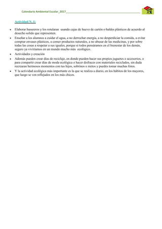 Calendario Ambiental Escolar_2017__________________________________________________
Actividad N. 1:
 Elaborar basureros y los rotularan usando cajas de huevo de cartón o baldes plásticos de acuerdo al
desecho solido que representen.
 Enseñar a los alumnos a cuidar el agua, a no derrochar energía, a no desperdiciar la comida, a evitar
comprar envases plásticos, a comer productos naturales, a no abusar de las medicinas, y por sobre
todas las cosas a respetar a sus iguales, porque si todos pensáramos en el bienestar de los demás,
seguro ya viviríamos en un mundo mucho más ecológico.
 Actividades y creación
 Además pueden crear días de reciclaje, en donde pueden hacer sus propios juguetes o accesorios, o
para compartir crear días de moda ecológica o hacer disfraces con materiales reciclados, sin duda
recrearan hermosos momentos con tus hijos, sobrinos o nietos y puedes tomar muchas fotos.
 Y la actividad ecológica más importante es la que se realiza a diario, en los hábitos de los mayores,
que luego se ven reflejados en los más chicos.
 