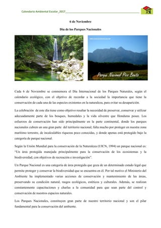 Calendario Ambiental Escolar_2017__________________________________________________
6 de Noviembre
Día de los Parques Nacionales
Cada 6 de Noviembre se conmemora el Día Internacional de los Parques Naturales, según el
calendario ecológico, con el objetivo de recordar a la sociedad la importancia que tiene la
conservación de cada una de las especies existentes en la naturaleza, para evitar su desaparición.
La celebración de este día tiene como objetivo resaltar la necesidad de preservar, conservar y utilizar
adecuadamente parte de los bosques, humedales y la vida silvestre que Honduras posee. Los
esfuerzos de conservación han sido principalmente en la parte continental, donde los parques
nacionales cubren un una gran parte del territorio nacional; falta mucho por proteger en nuestra zona
marítimo terrestre, de incalculables riquezas poco conocidas, y donde apenas está protegido bajo la
categoría de parque nacional.
Según la Unión Mundial para la conservación de la Naturaleza (UICN, 1994) un parque nacional es:
“Un área protegida manejada principalmente para la conservación de los ecosistemas y la
biodiversidad, con objetivos de recreación e investigación”.
Un Parque Nacional es una categoría de área protegida que goza de un determinado estado legal que
permite proteger y conservar la biodiversidad que se encuentra en él. Por tal motivo el Ministerio del
Ambiente ha implementado varias acciones de conservación y mantenimiento de las áreas,
preservando su condición natural, rasgos ecológicos, estéticos y culturales. Además, se realizan
constantemente capacitaciones y charlas a la comunidad para que sean parte del control y
conservación de nuestros espacios naturales.
Los Parques Nacionales, constituyen gran parte de nuestro territorio nacional y son el pilar
fundamental para la conservación del ambiente.
 