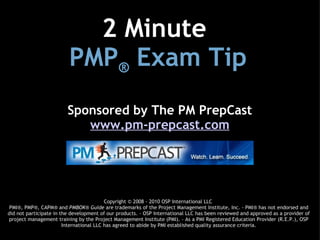 2 Minute 
                         PMP® Exam Tip
                         Sponsored by The PM PrepCast
                            www.pm-prepcast.com




                                          Copyright © 2008 - 2010 OSP International LLC
 PMI®, PMP®, CAPM® and PMBOK® Guide are trademarks of the Project Management Institute, Inc. - PMI® has not endorsed and
did not participate in the development of our products. - OSP International LLC has been reviewed and approved as a provider of
project management training by the Project Management Institute (PMI). - As a PMI Registered Education Provider (R.E.P.), OSP
                        International LLC has agreed to abide by PMI established quality assurance criteria.
 