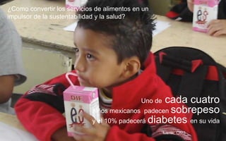¿Como convertir los servicios de alimentos en un
impulsor de la sustentabilidad y la salud?
Uno de cada cuatro
niños mexicanos padecen sobrepeso
y el 10% padecerá diabetes en su vida
fuente: OMS
 