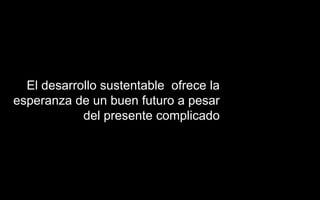 El desarrollo sustentable ofrece la
esperanza de un buen futuro a pesar
del presente complicado
 
