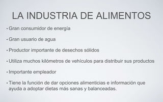 LA INDUSTRIA DE ALIMENTOS
• Gran consumidor de energía
• Gran usuario de agua
• Productor importante de desechos sólidos
• Utiliza muchos kilómetros de vehículos para distribuir sus productos
• Importante empleador
• Tiene la función de dar opciones alimenticias e información que
ayuda a adoptar dietas más sanas y balanceadas.
 
