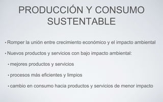 PRODUCCIÓN Y CONSUMO
SUSTENTABLE
• Romper la unión entre crecimiento económico y el impacto ambiental
• Nuevos productos y servicios con bajo impacto ambiental:
• mejores productos y servicios
• procesos más eficientes y limpios
• cambio en consumo hacia productos y servicios de menor impacto
 