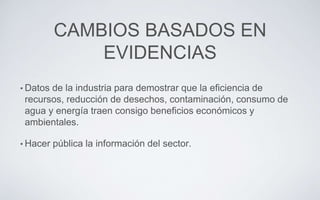 CAMBIOS BASADOS EN
EVIDENCIAS
• Datos de la industria para demostrar que la eficiencia de
recursos, reducción de desechos, contaminación, consumo de
agua y energía traen consigo beneficios económicos y
ambientales.
• Hacer pública la información del sector.
 