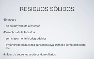 RESIDUOS SÓLIDOS
• Empaque
• en su mayoría de alimentos
• Desechos de la Industria
• son mayormente biodegradables
• evitar tiraderos/rellenos sanitarios revalorizarlos como composta,
etc.
• Influencia sobre los residuos domiciliarios
 