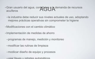 AGUA• Gran usuario del agua, contribuye a la demanda de recursos
acuíferos
• la industria debe reducir sus niveles actuales de uso, adoptando
mejores prácticas operativas sin comprometer la higiene
• Modificaciones con el cambio climático
• Implementación de medidas de ahorro
• programas de manejo, medición y monitoreo
• modificar las rutinas de limpieza
• modiicar diseño de equipo y procesos
 