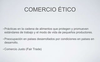 COMERCIO ÉTICO
• Prácticas en la cadena de alimentos que protegen y promueven
estándares de trabajo y el modo de vida de pequeños productores.
• Preocupación en paises desarrollados por condiciones en paises en
desarrollo.
• Comercio Justo (Fair Trade)
 