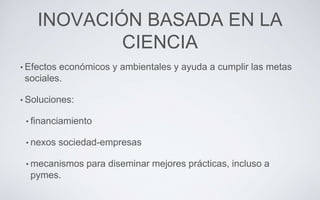 INOVACIÓN BASADA EN LA
CIENCIA
• Efectos económicos y ambientales y ayuda a cumplir las metas
sociales.
• Soluciones:
• financiamiento
• nexos sociedad-empresas
• mecanismos para diseminar mejores prácticas, incluso a
pymes.
 
