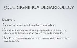 ¿QUE SIGNIFICA DESARROLLO?
Desarrollo
1.m. Acción y efecto de desarrollar o desarrollarse.
2.m. Combinación entre el plato y el piñón de la bicicleta, que
determina la distancia que se avanza con cada pedalada.
3.m. Econ. Evolución progresiva de una economía hacia mejores
niveles de vida.
 