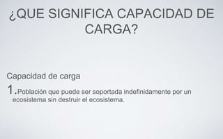 ¿QUE SIGNIFICA CAPACIDAD DE
CARGA?
Capacidad de carga
1.Población que puede ser soportada indefinidamente por un
ecosistema sin destruir el ecosistema.
 