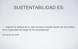 SUSTENTABILIDAD ES:
“... mejorar la calidad de la vida humana viviendo dentro de los límites
de la capacidad de carga de los ecosistemas”
Caring for the Earth
 