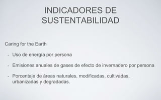 INDICADORES DE
SUSTENTABILIDAD
Caring for the Earth
- Uso de energía por persona
- Emisiones anuales de gases de efecto de invernadero por persona
- Porcentaje de áreas naturales, modificadas, cultivadas,
urbanizadas y degradadas.
 