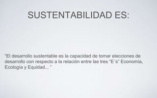 SUSTENTABILIDAD ES:
“El desarrollo sustentable es la capacidad de tomar elecciones de
desarrollo con respecto a la relación entre las tres “E´s” Economía,
Ecología y Equidad... ”
 