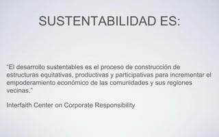 SUSTENTABILIDAD ES:
“El desarrollo sustentables es el proceso de construcción de
estructuras equitativas, productivas y participativas para incrementar el
empoderamiento económico de las comunidades y sus regiones
vecinas.”
Interfaith Center on Corporate Responsibility
 
