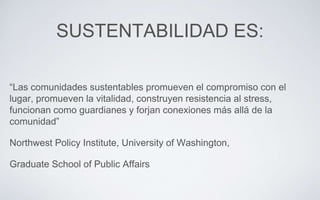 SUSTENTABILIDAD ES:
“Las comunidades sustentables promueven el compromiso con el
lugar, promueven la vitalidad, construyen resistencia al stress,
funcionan como guardianes y forjan conexiones más allá de la
comunidad”
Northwest Policy Institute, University of Washington,
Graduate School of Public Affairs
 