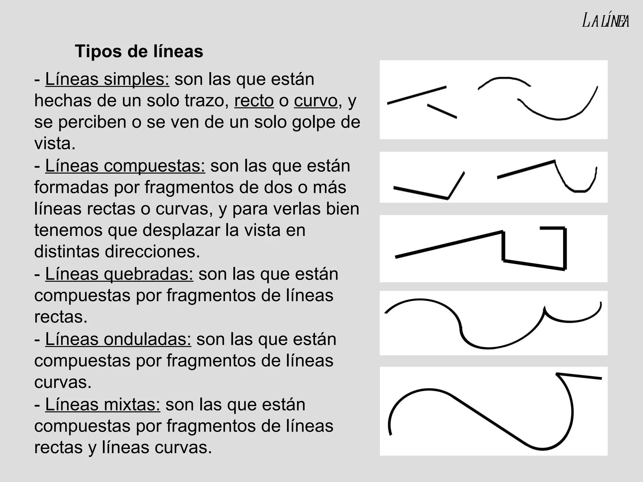 -  Líneas simples:  son las que están hechas de un solo trazo,  recto  o  curvo , y se perciben o se ven de un solo golpe de vista. -  Líneas compuestas:  son las que están formadas por fragmentos de dos o más líneas rectas o curvas, y para verlas bien tenemos que desplazar la vista en distintas direcciones. -  Líneas quebradas:  son las que están compuestas por fragmentos de líneas rectas. -  Líneas onduladas:  son las que están compuestas por fragmentos de líneas curvas. -  Líneas mixtas:  son las que están compuestas por fragmentos de líneas rectas y líneas curvas. Tipos de líneas La línea 
