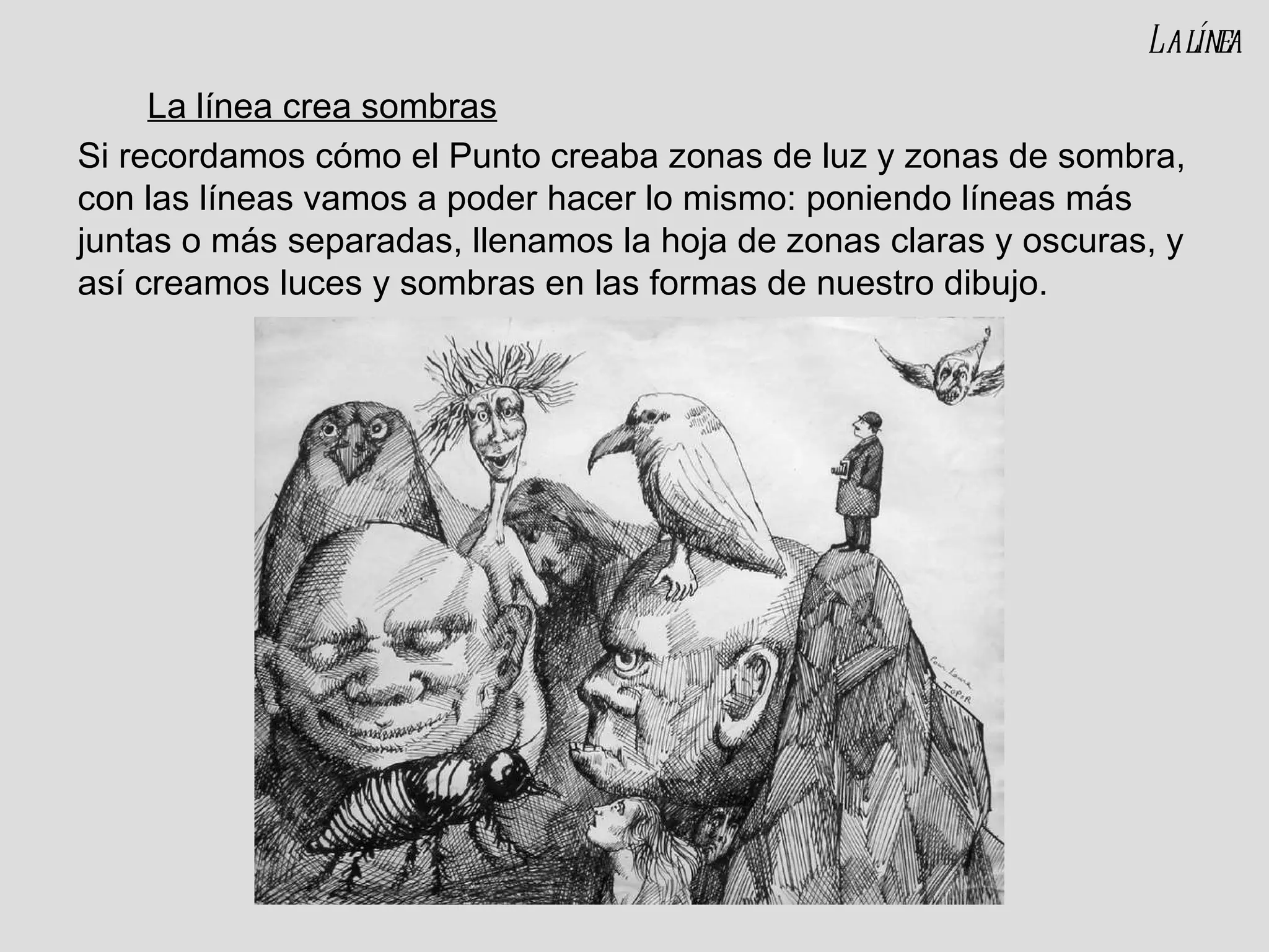 La línea crea sombras Si recordamos cómo el Punto creaba zonas de luz y zonas de sombra, con las líneas vamos a poder hacer lo mismo: poniendo líneas más juntas o más separadas, llenamos la hoja de zonas claras y oscuras, y así creamos luces y sombras en las formas de nuestro dibujo. La línea 